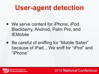 User-agent detection

•   We serve content for iPhone, iPod,
    Blackberry, Android, Palm Pre, and
    IEMobile

•   Be careful of sniffing for “Mobile Safari”
    because of iPad... We sniff for “iPod” and
    “iPhone”
 