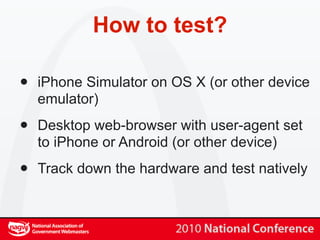 How to test?

•   iPhone Simulator on OS X (or other device
    emulator)

•   Desktop web-browser with user-agent set
    to iPhone or Android (or other device)

•   Track down the hardware and test natively
 