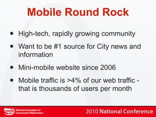 Mobile Round Rock
•   High-tech, rapidly growing community

•   Want to be #1 source for City news and
    information

•   Mini-mobile website since 2006

•   Mobile traffic is >4% of our web traffic -
    that is thousands of users per month
 