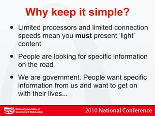 Why keep it simple?
•   Limited processors and limited connection
    speeds mean you must present ‘light’
    content

•   People are looking for specific information
    on the road

•   We are government. People want specific
    information from us and want to get on
    with their lives...
 