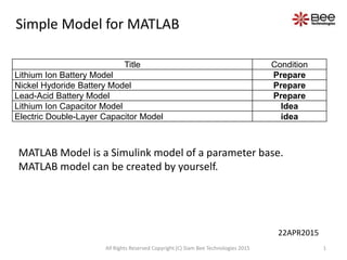 Title Condition
Lithium Ion Battery Model Prepare
Nickel Hydoride Battery Model Prepare
Lead-Acid Battery Model Prepare
Lithium Ion Capacitor Model Idea
Electric Double-Layer Capacitor Model idea
MATLAB Model is a Simulink model of a parameter base.
MATLAB model can be created by yourself.
Simple Model for MATLAB
1All Rights Reserved Copyright (C) Siam Bee Technologies 2015
22APR2015
 