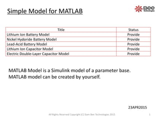 Title Status
Lithium Ion Battery Model Provide
Nickel Hydoride Battery Model Provide
Lead-Acid Battery Model Provide
Lithium Ion Capacitor Model Provide
Electric Double-Layer Capacitor Model Provide
MATLAB Model is a Simulink model of a parameter base.
MATLAB model can be created by yourself.
Simple Model for MATLAB
1All Rights Reserved Copyright (C) Siam Bee Technologies 2015
23APR2015
 