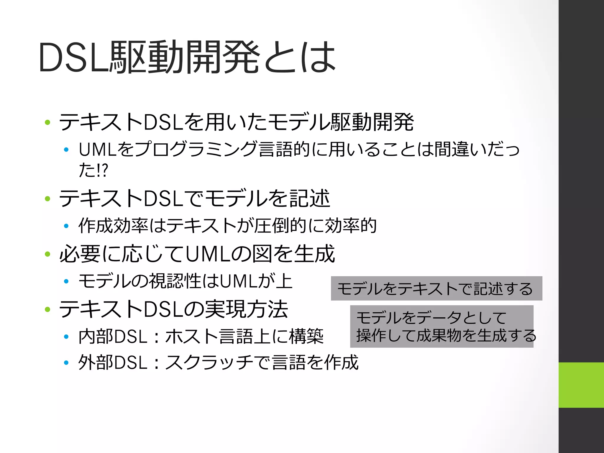 DSL駆動開発とは
•  テキストDSLを⽤用いたモデル駆動開発
 •  UMLをプログラミング⾔言語的に⽤用いることは間違いだっ
    た!?
•  テキストDSLでモデルを記述
 •  作成効率率率はテキストが圧倒的に効率率率的
•  必要に応じてUMLの図を⽣生成
 •  モデルの視認性はUMLが上    モデルをテキストで記述する
•  テキストDSLの実現⽅方法       モデルをデータとして
 •  内部DSL：ホスト⾔言語上に構築   操作して成果物を⽣生成する
 •  外部DSL：スクラッチで⾔言語を作成
 