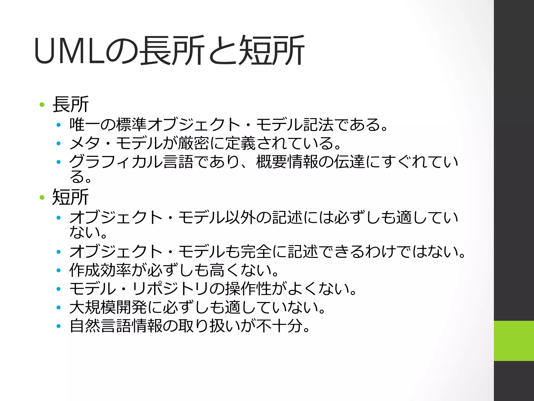 UMLの⻑⾧長所と短所
•  ⻑⾧長所
  •  唯⼀一の標準オブジェクト・モデル記法である。
  •  メタ・モデルが厳密に定義されている。
  •  グラフィカル⾔言語であり、概要情報の伝達にすぐれてい
     る。
•  短所
  •  オブジェクト・モデル以外の記述には必ずしも適してい
     ない。
  •  オブジェクト・モデルも完全に記述できるわけではない。
  •  作成効率率率が必ずしも⾼高くない。
  •  モデル・リポジトリの操作性がよくない。
  •  ⼤大規模開発に必ずしも適していない。
  •  ⾃自然⾔言語情報の取り扱いが不不⼗十分。
 