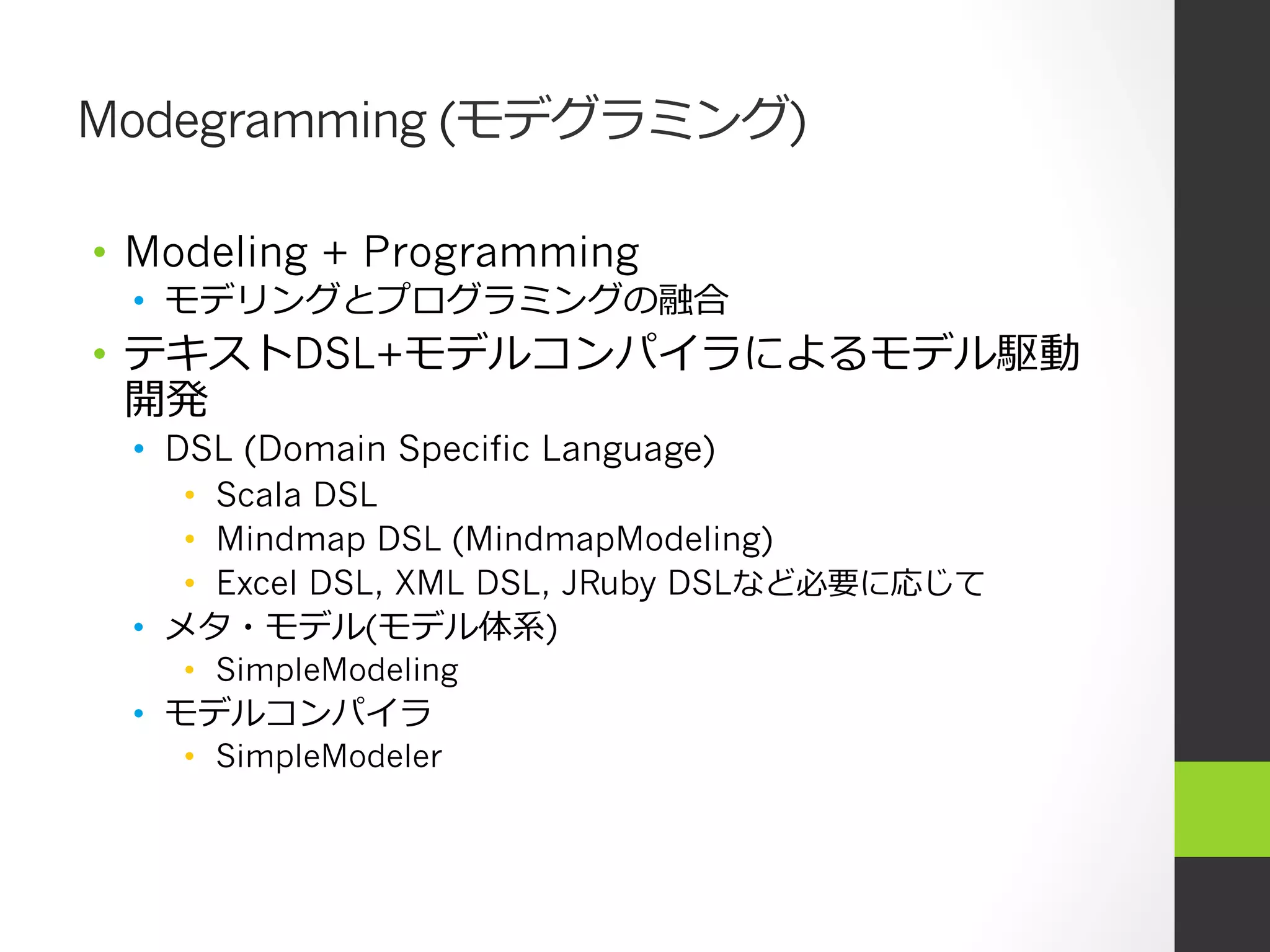 Modegramming (モデグラミング)

•  Modeling + Programming
 •  モデリングとプログラミングの融合
•  テキストDSL+モデルコンパイラによるモデル駆動
   開発
 •  DSL (Domain Specific Language)
     •  Scala DSL
     •  Mindmap DSL (MindmapModeling)
     •  Excel DSL, XML DSL, JRuby DSLなど必要に応じて
 •  メタ・モデル(モデル体系)
    •  SimpleModeling
 •  モデルコンパイラ
    •  SimpleModeler
 