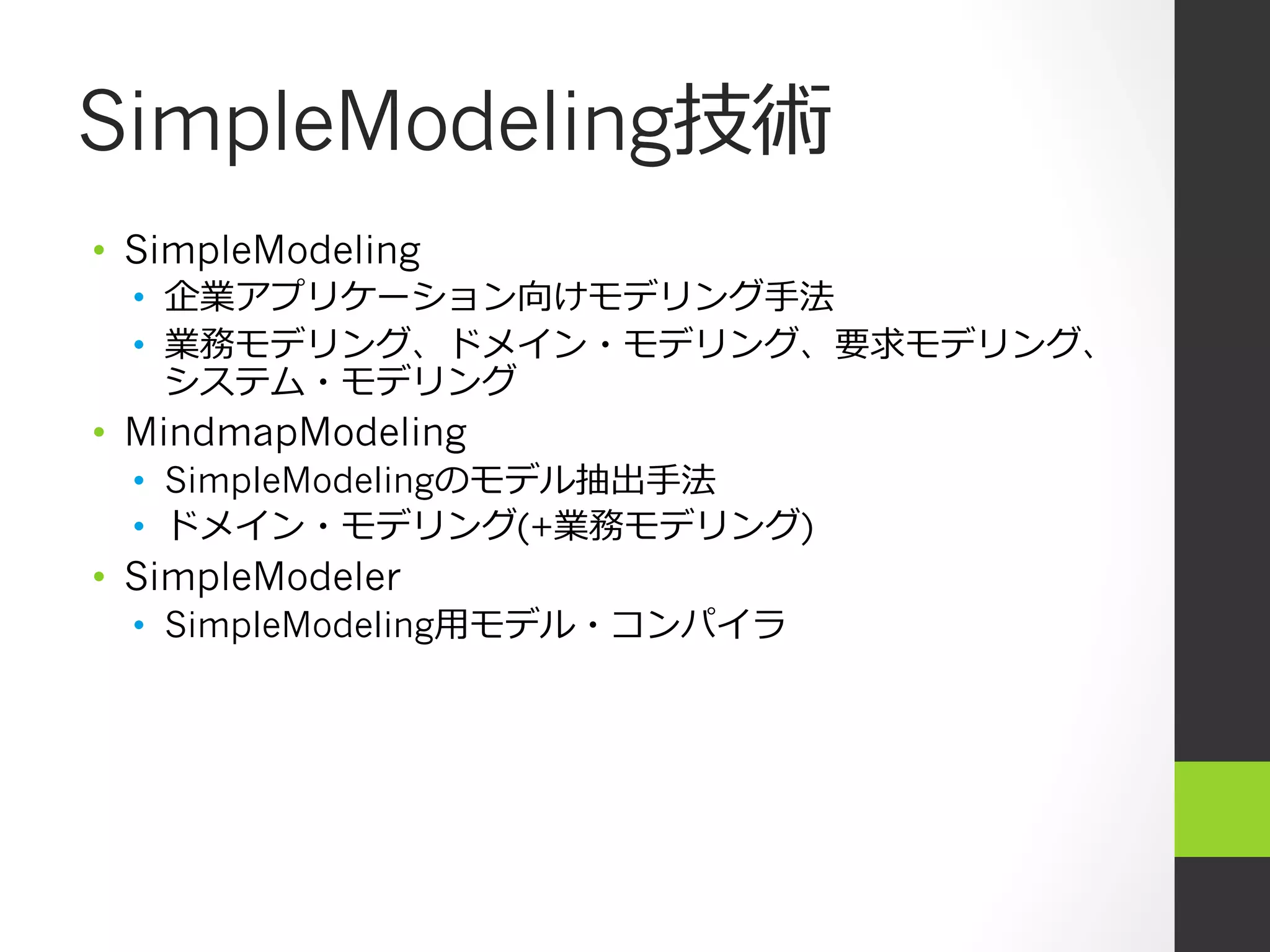 SimpleModeling技術
•  SimpleModeling
  •  企業アプリケーション向けモデリング⼿手法
  •  業務モデリング、ドメイン・モデリング、要求モデリング、
     システム・モデリング
•  MindmapModeling
  •  SimpleModelingのモデル抽出⼿手法
  •  ドメイン・モデリング(+業務モデリング)
•  SimpleModeler
  •  SimpleModeling⽤用モデル・コンパイラ
 