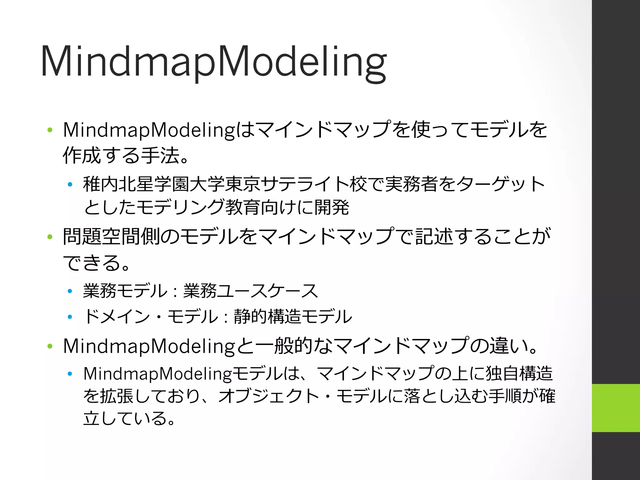 MindmapModeling
•  MindmapModelingはマインドマップを使ってモデルを
   作成する⼿手法。
 •  稚内北北星学園⼤大学東京サテライト校で実務者をターゲット
    としたモデリング教育向けに開発
•  問題空間側のモデルをマインドマップで記述することが
   できる。
 •  業務モデル : 業務ユースケース
 •  ドメイン・モデル : 静的構造モデル
•  MindmapModelingと⼀一般的なマインドマップの違い。
 •  MindmapModelingモデルは、マインドマップの上に独⾃自構造
    を拡張しており、オブジェクト・モデルに落落とし込む⼿手順が確
    ⽴立立している。
 