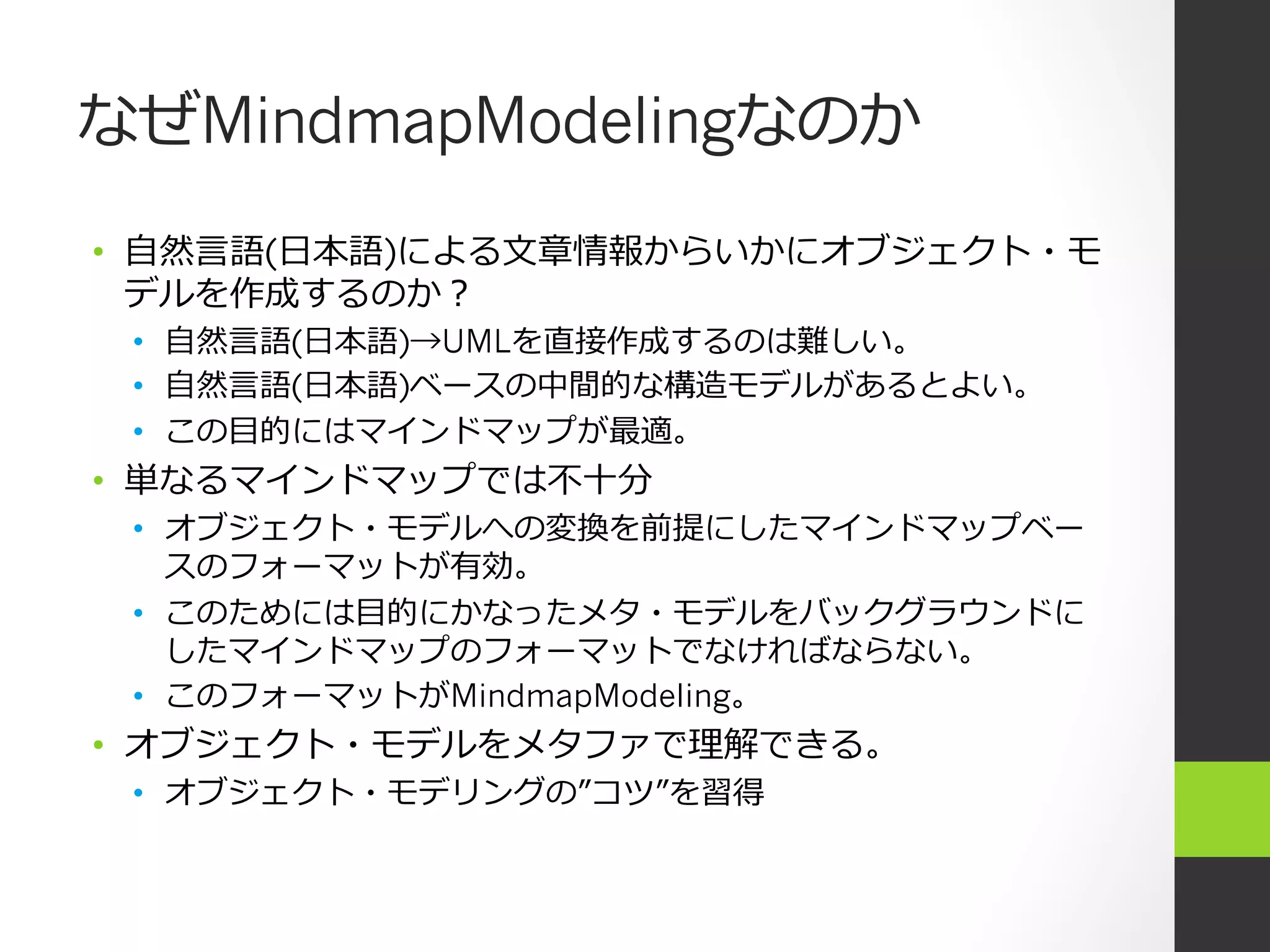 なぜMindmapModelingなのか
•  ⾃自然⾔言語(⽇日本語)による⽂文章情報からいかにオブジェクト・モ
   デルを作成するのか？
 •  ⾃自然⾔言語(⽇日本語)→UMLを直接作成するのは難しい。
 •  ⾃自然⾔言語(⽇日本語)ベースの中間的な構造モデルがあるとよい。
 •  この⽬目的にはマインドマップが最適。
•  単なるマインドマップでは不不⼗十分
 •  オブジェクト・モデルへの変換を前提にしたマインドマップベー
    スのフォーマットが有効。
 •  このためには⽬目的にかなったメタ・モデルをバックグラウンドに
    したマインドマップのフォーマットでなければならない。
 •  このフォーマットがMindmapModeling。
•  オブジェクト・モデルをメタファで理理解できる。
 •  オブジェクト・モデリングの”コツ”を習得
 