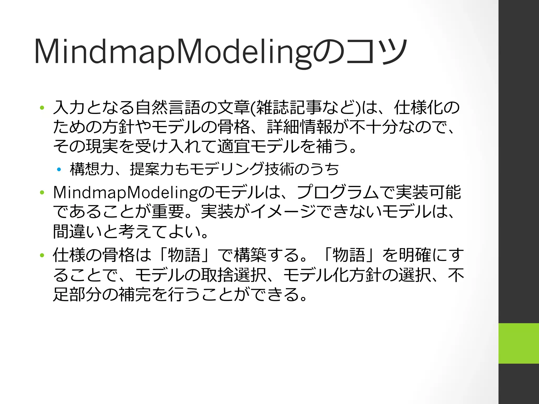 MindmapModelingのコツ
•  ⼊入⼒力力となる⾃自然⾔言語の⽂文章(雑誌記事など)は、仕様化の
   ための⽅方針やモデルの⾻骨格、詳細情報が不不⼗十分なので、
   その現実を受け⼊入れて適宜モデルを補う。
 •  構想⼒力力、提案⼒力力もモデリング技術のうち
•  MindmapModelingのモデルは、プログラムで実装可能
   であることが重要。実装がイメージできないモデルは、
   間違いと考えてよい。
•  仕様の⾻骨格は「物語」で構築する。「物語」を明確にす
   ることで、モデルの取捨選択、モデル化⽅方針の選択、不不
   ⾜足部分の補完を⾏行行うことができる。
 