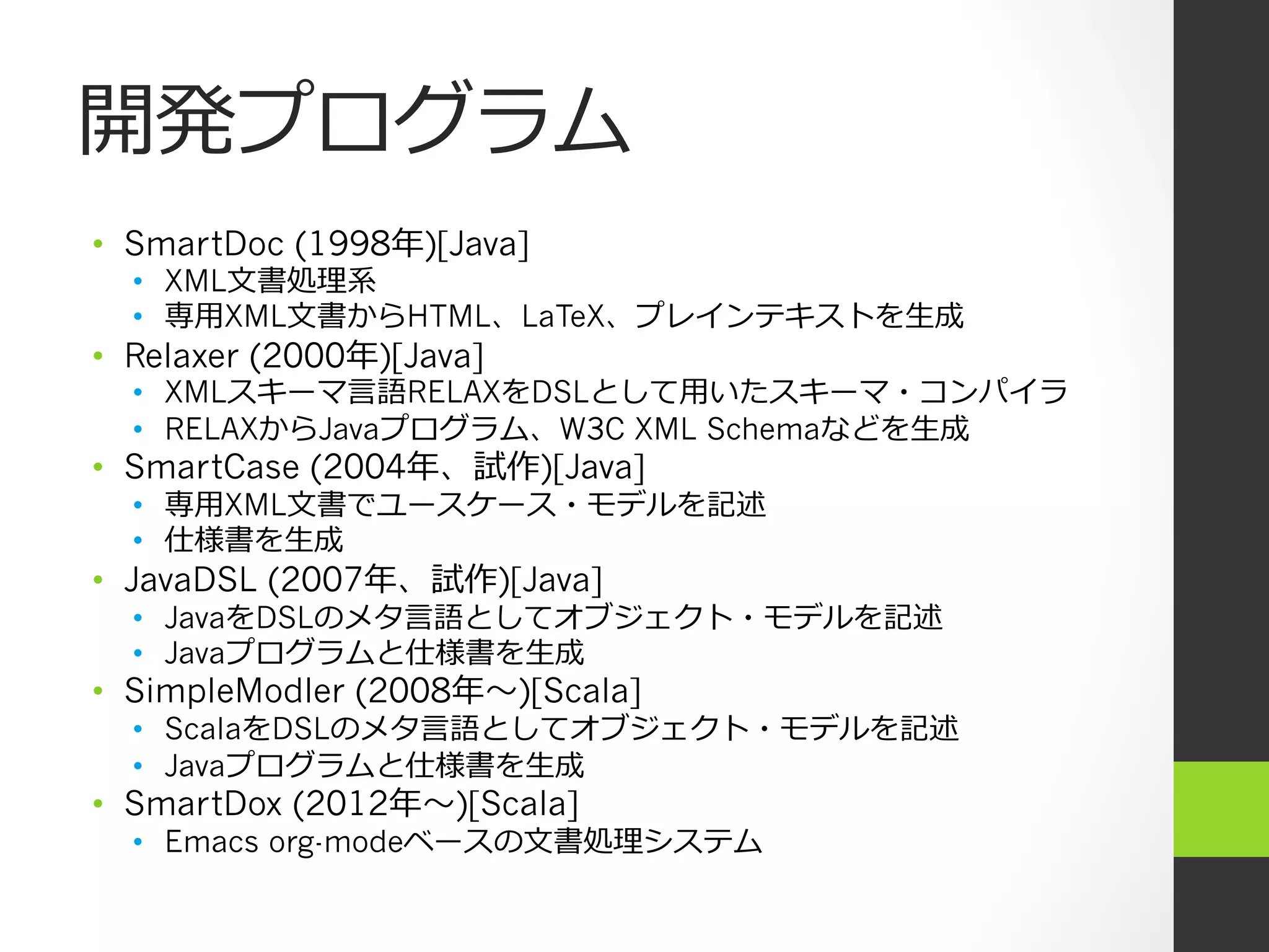 開発プログラム
•  SmartDoc (1998年年)[Java]
  •  XML⽂文書処理理系
  •  専⽤用XML⽂文書からHTML、LaTeX、プレインテキストを⽣生成
•  Relaxer (2000年年)[Java]
  •  XMLスキーマ⾔言語RELAXをDSLとして⽤用いたスキーマ・コンパイラ
  •  RELAXからJavaプログラム、W3C XML Schemaなどを⽣生成
•  SmartCase (2004年年、試作)[Java]
  •  専⽤用XML⽂文書でユースケース・モデルを記述
  •  仕様書を⽣生成
•  JavaDSL (2007年年、試作)[Java]
  •  JavaをDSLのメタ⾔言語としてオブジェクト・モデルを記述
  •  Javaプログラムと仕様書を⽣生成
•  SimpleModler (2008年年〜～)[Scala]
  •  ScalaをDSLのメタ⾔言語としてオブジェクト・モデルを記述
  •  Javaプログラムと仕様書を⽣生成
•  SmartDox (2012年年〜～)[Scala]
  •  Emacs org-modeベースの⽂文書処理理システム
 
