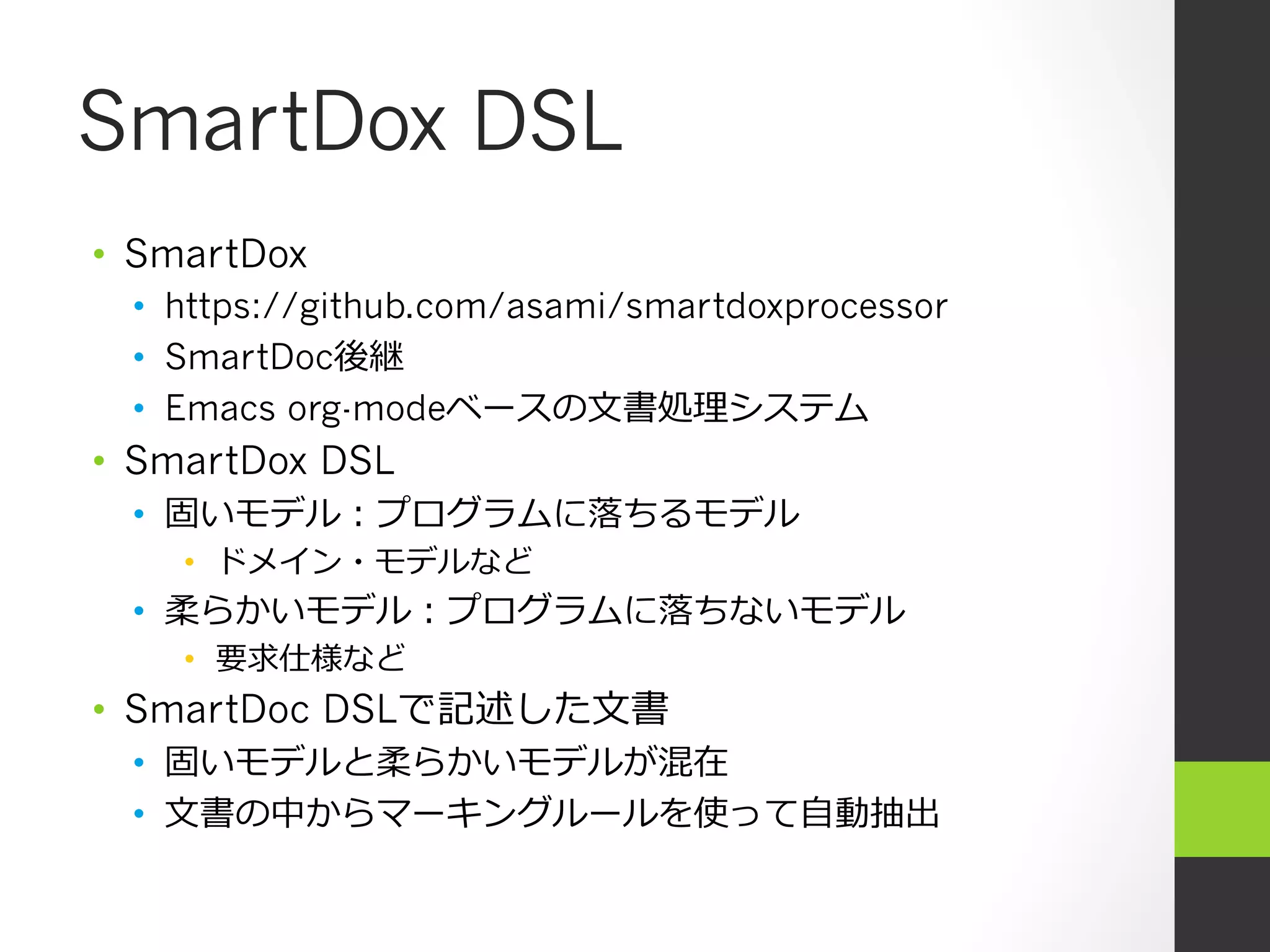 SmartDox DSL
•  SmartDox
  •  https://github.com/asami/smartdoxprocessor
  •  SmartDoc後継
  •  Emacs org-modeベースの⽂文書処理理システム
•  SmartDox DSL
  •  固いモデル：プログラムに落落ちるモデル
    •  ドメイン・モデルなど
  •  柔らかいモデル：プログラムに落落ちないモデル
    •  要求仕様など
•  SmartDoc DSLで記述した⽂文書
  •  固いモデルと柔らかいモデルが混在
  •  ⽂文書の中からマーキングルールを使って⾃自動抽出
 