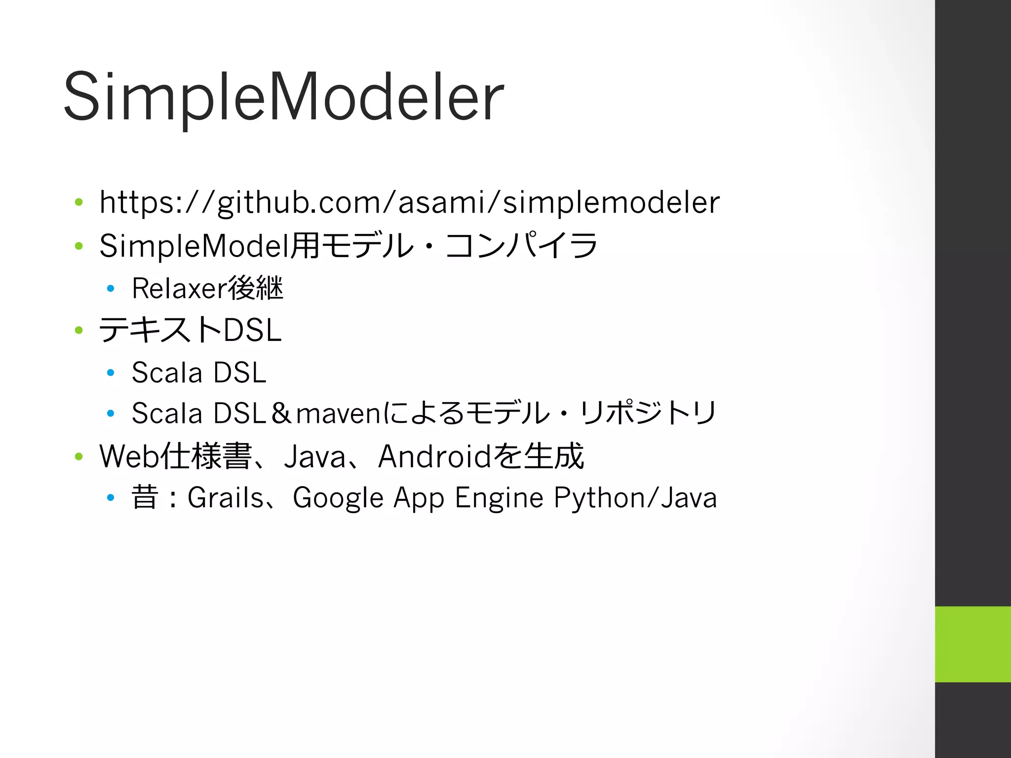 SimpleModeler
•  https://github.com/asami/simplemodeler
•  SimpleModel⽤用モデル・コンパイラ
  •  Relaxer後継
•  テキストDSL
  •  Scala DSL
  •  Scala DSL＆mavenによるモデル・リポジトリ
•  Web仕様書、Java、Androidを⽣生成
  •  昔：Grails、Google App Engine Python/Java
 