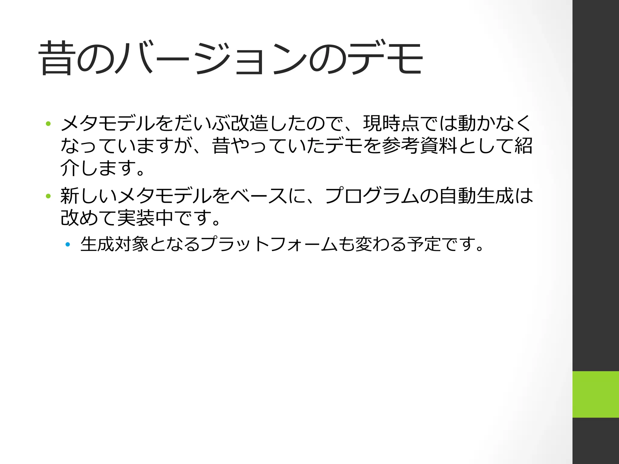 昔のバージョンのデモ
•  メタモデルをだいぶ改造したので、現時点では動かなく
   なっていますが、昔やっていたデモを参考資料料として紹
   介します。
•  新しいメタモデルをベースに、プログラムの⾃自動⽣生成は
   改めて実装中です。
 •  ⽣生成対象となるプラットフォームも変わる予定です。
 