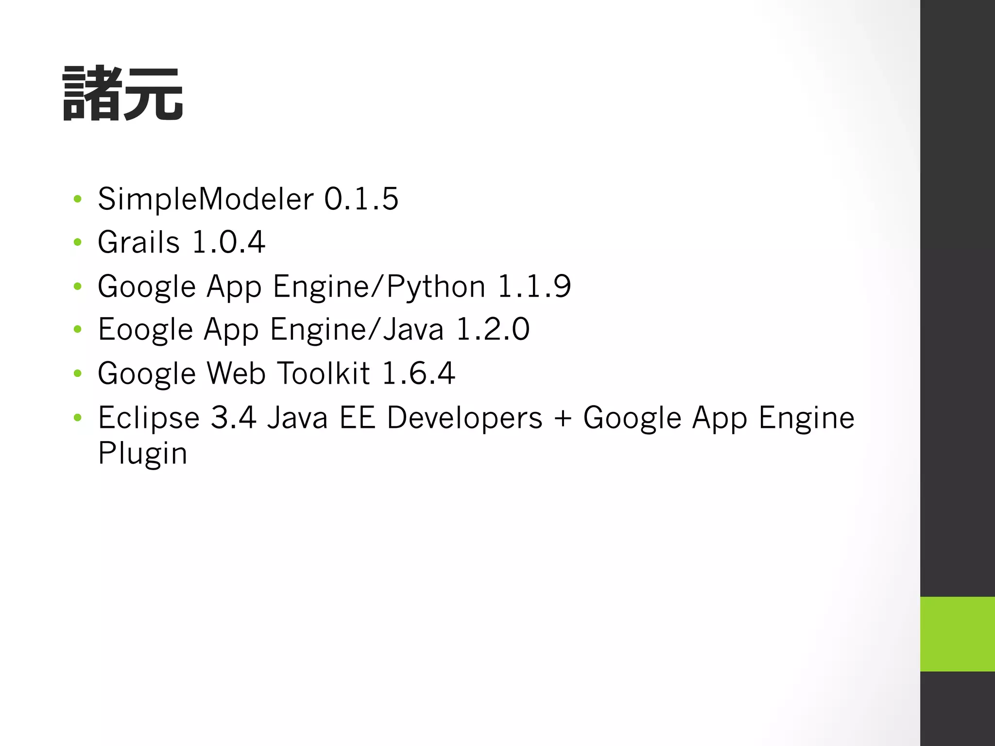 諸元
•    SimpleModeler 0.1.5
•    Grails 1.0.4
•    Google App Engine/Python 1.1.9
•    Eoogle App Engine/Java 1.2.0
•    Google Web Toolkit 1.6.4
•    Eclipse 3.4 Java EE Developers + Google App Engine
     Plugin
 