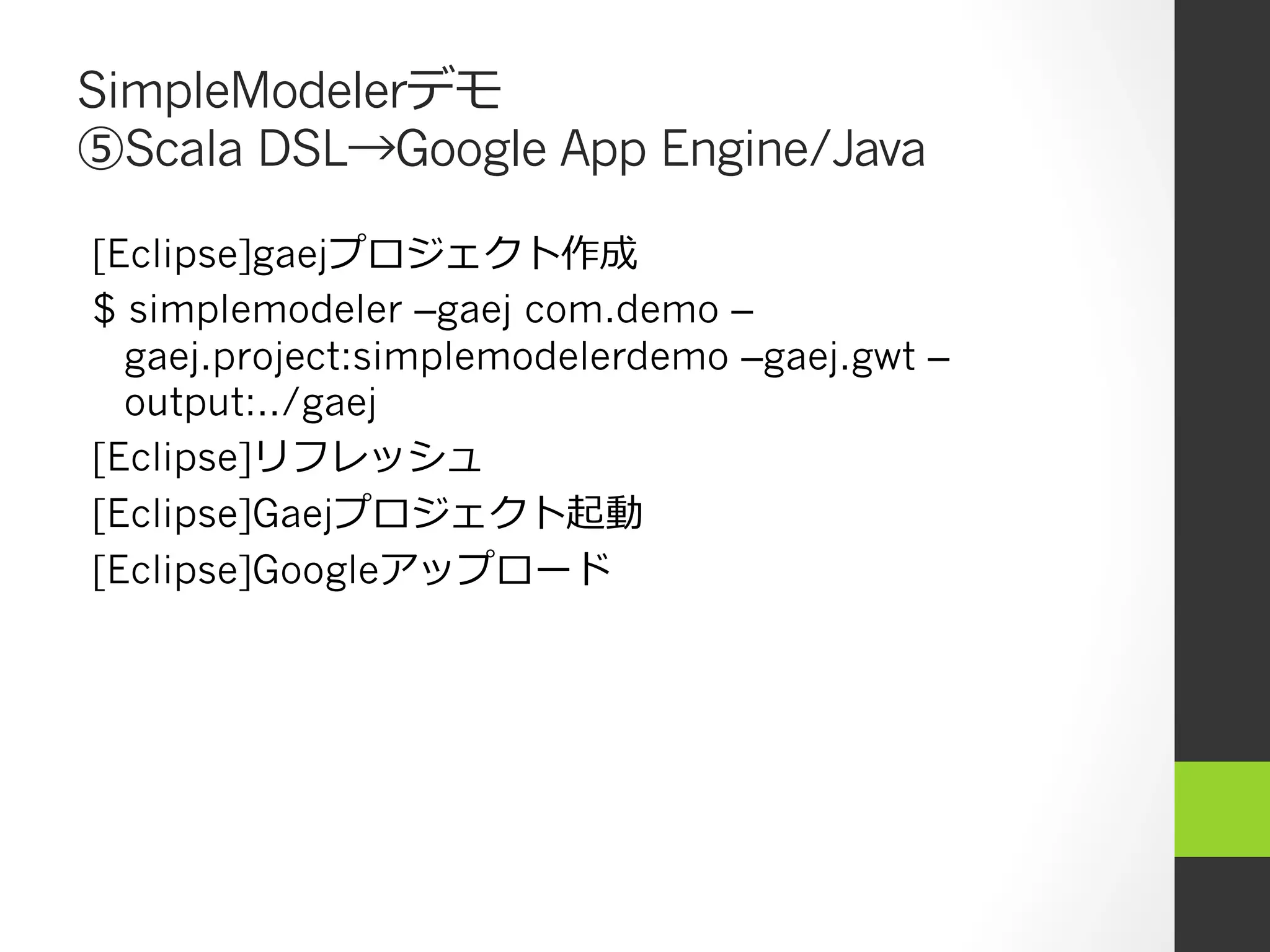 SimpleModelerデモ
⑤Scala DSL→Google App Engine/Java

[Eclipse]gaejプロジェクト作成
$ simplemodeler –gaej com.demo –
  gaej.project:simplemodelerdemo –gaej.gwt –
  output:../gaej
[Eclipse]リフレッシュ
[Eclipse]Gaejプロジェクト起動
[Eclipse]Googleアップロード
 