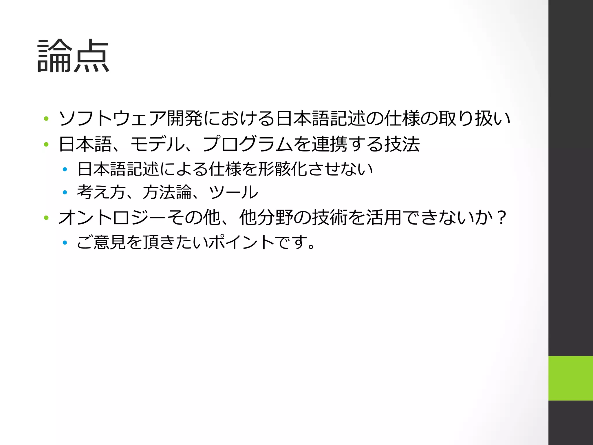 論論点
•  ソフトウェア開発における⽇日本語記述の仕様の取り扱い
•  ⽇日本語、モデル、プログラムを連携する技法
 •  ⽇日本語記述による仕様を形骸化させない
 •  考え⽅方、⽅方法論論、ツール
•  オントロジーその他、他分野の技術を活⽤用できないか？
 •  ご意⾒見見を頂きたいポイントです。
 