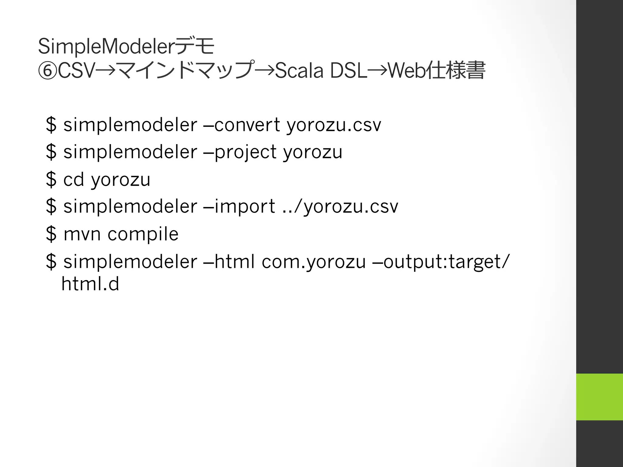 SimpleModelerデモ
⑥CSV→マインドマップ→Scala DSL→Web仕様書

$   simplemodeler   –convert yorozu.csv
$   simplemodeler   –project yorozu
$   cd yorozu
$   simplemodeler   –import ../yorozu.csv
$   mvn compile
$   simplemodeler   –html com.yorozu –output:target/
    html.d
 