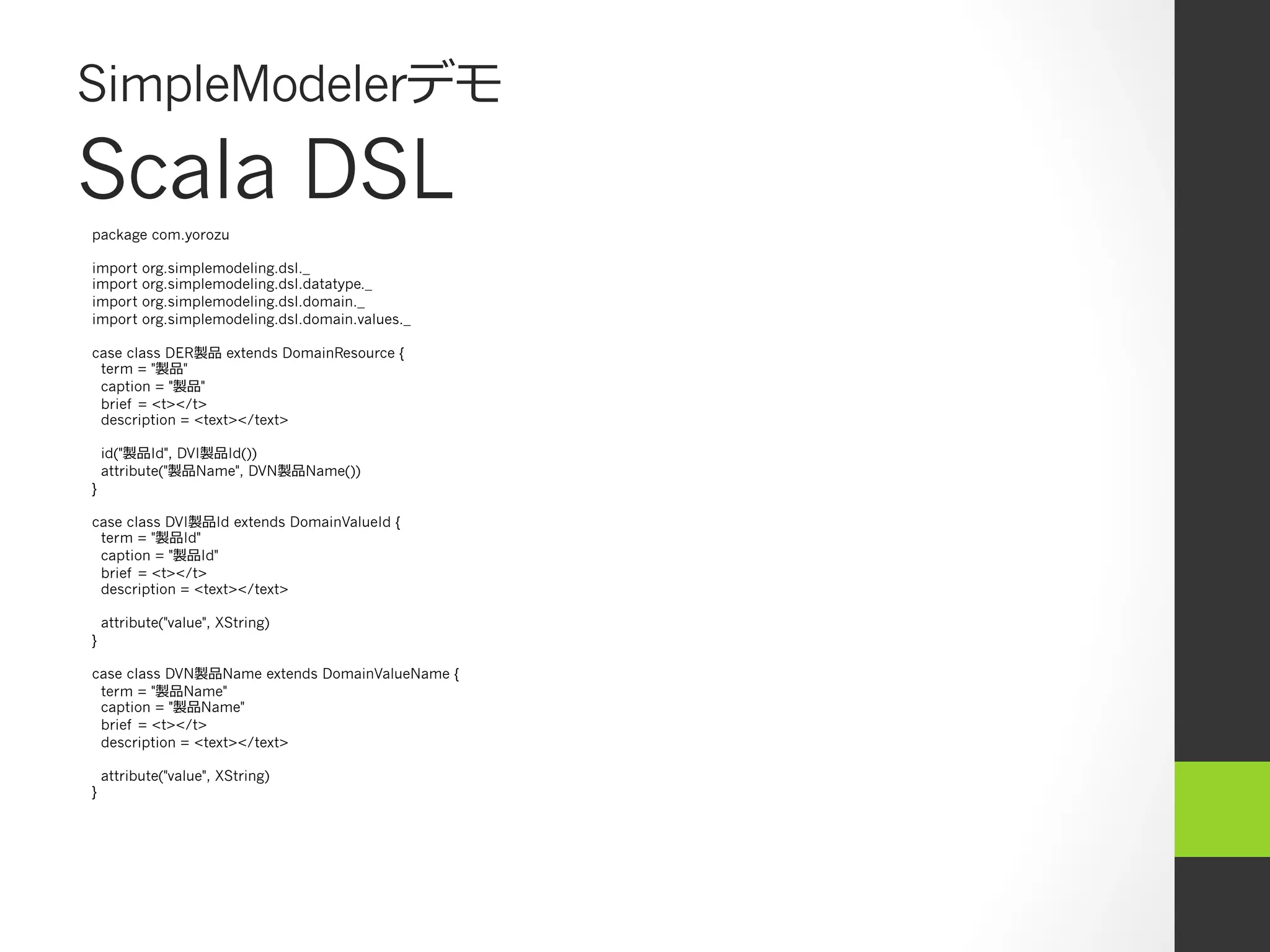 SimpleModelerデモ
Scala DSL
package com.yorozu

import    org.simplemodeling.dsl._
import    org.simplemodeling.dsl.datatype._
import    org.simplemodeling.dsl.domain._
import    org.simplemodeling.dsl.domain.values._

case class DER製品 extends DomainResource {
 term = "製品"
 caption = "製品"
 brief = <t></t>
 description = <text></text>

    id("製品Id", DVI製品Id())
    attribute("製品Name", DVN製品Name())
}

case class DVI製品Id extends DomainValueId {
 term = "製品Id"
 caption = "製品Id"
 brief = <t></t>
 description = <text></text>

    attribute("value", XString)
}

case class DVN製品Name extends DomainValueName {
 term = "製品Name"
 caption = "製品Name"
 brief = <t></t>
 description = <text></text>

    attribute("value", XString)
}
 
