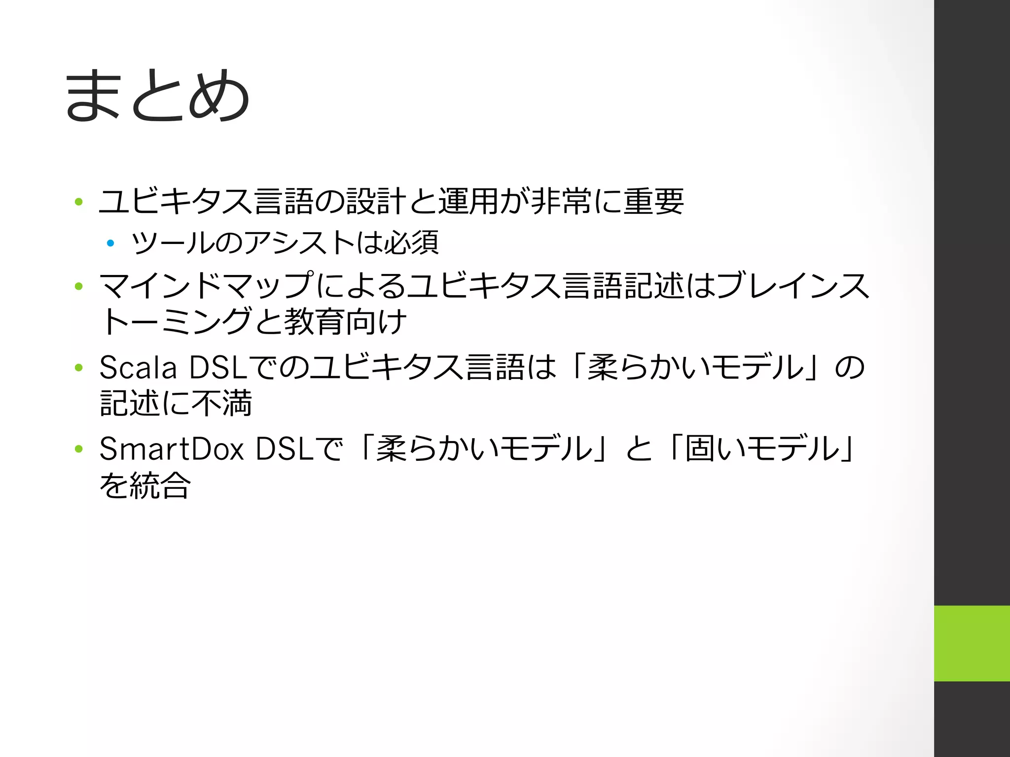 まとめ
•  ユビキタス⾔言語の設計と運⽤用が⾮非常に重要
 •  ツールのアシストは必須
•  マインドマップによるユビキタス⾔言語記述はブレインス
   トーミングと教育向け
•  Scala DSLでのユビキタス⾔言語は「柔らかいモデル」の
   記述に不不満
•  SmartDox DSLで「柔らかいモデル」と「固いモデル」
   を統合
 