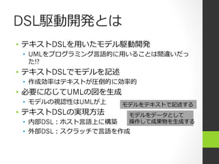 DSL駆動開発とは
•  テキストDSLを⽤用いたモデル駆動開発
 •  UMLをプログラミング⾔言語的に⽤用いることは間違いだっ
    た!?
•  テキストDSLでモデルを記述
 •  作成効率率率はテキストが圧倒的に効率率率的
•  必要に応じてUMLの図を⽣生成
 •  モデルの視認性はUMLが上    モデルをテキストで記述する
•  テキストDSLの実現⽅方法       モデルをデータとして
 •  内部DSL：ホスト⾔言語上に構築   操作して成果物を⽣生成する
 •  外部DSL：スクラッチで⾔言語を作成
 