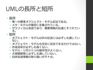 UMLの⻑⾧長所と短所
•  ⻑⾧長所
  •  唯⼀一の標準オブジェクト・モデル記法である。
  •  メタ・モデルが厳密に定義されている。
  •  グラフィカル⾔言語であり、概要情報の伝達にすぐれてい
     る。
•  短所
  •  オブジェクト・モデル以外の記述には必ずしも適してい
     ない。
  •  オブジェクト・モデルも完全に記述できるわけではない。
  •  作成効率率率が必ずしも⾼高くない。
  •  モデル・リポジトリの操作性がよくない。
  •  ⼤大規模開発に必ずしも適していない。
  •  ⾃自然⾔言語情報の取り扱いが不不⼗十分。
 