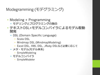 Modegramming (モデグラミング)

•  Modeling + Programming
 •  モデリングとプログラミングの融合
•  テキストDSL+モデルコンパイラによるモデル駆動
   開発
 •  DSL (Domain Specific Language)
     •  Scala DSL
     •  Mindmap DSL (MindmapModeling)
     •  Excel DSL, XML DSL, JRuby DSLなど必要に応じて
 •  メタ・モデル(モデル体系)
    •  SimpleModeling
 •  モデルコンパイラ
    •  SimpleModeler
 