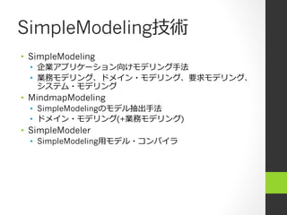 SimpleModeling技術
•  SimpleModeling
  •  企業アプリケーション向けモデリング⼿手法
  •  業務モデリング、ドメイン・モデリング、要求モデリング、
     システム・モデリング
•  MindmapModeling
  •  SimpleModelingのモデル抽出⼿手法
  •  ドメイン・モデリング(+業務モデリング)
•  SimpleModeler
  •  SimpleModeling⽤用モデル・コンパイラ
 