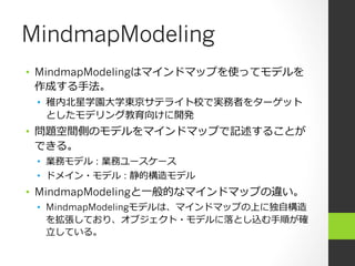 MindmapModeling
•  MindmapModelingはマインドマップを使ってモデルを
   作成する⼿手法。
 •  稚内北北星学園⼤大学東京サテライト校で実務者をターゲット
    としたモデリング教育向けに開発
•  問題空間側のモデルをマインドマップで記述することが
   できる。
 •  業務モデル : 業務ユースケース
 •  ドメイン・モデル : 静的構造モデル
•  MindmapModelingと⼀一般的なマインドマップの違い。
 •  MindmapModelingモデルは、マインドマップの上に独⾃自構造
    を拡張しており、オブジェクト・モデルに落落とし込む⼿手順が確
    ⽴立立している。
 