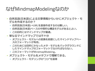 なぜMindmapModelingなのか
•  ⾃自然⾔言語(⽇日本語)による⽂文章情報からいかにオブジェクト・モ
   デルを作成するのか？
 •  ⾃自然⾔言語(⽇日本語)→UMLを直接作成するのは難しい。
 •  ⾃自然⾔言語(⽇日本語)ベースの中間的な構造モデルがあるとよい。
 •  この⽬目的にはマインドマップが最適。
•  単なるマインドマップでは不不⼗十分
 •  オブジェクト・モデルへの変換を前提にしたマインドマップベー
    スのフォーマットが有効。
 •  このためには⽬目的にかなったメタ・モデルをバックグラウンドに
    したマインドマップのフォーマットでなければならない。
 •  このフォーマットがMindmapModeling。
•  オブジェクト・モデルをメタファで理理解できる。
 •  オブジェクト・モデリングの”コツ”を習得
 