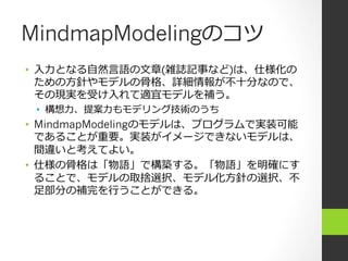 MindmapModelingのコツ
•  ⼊入⼒力力となる⾃自然⾔言語の⽂文章(雑誌記事など)は、仕様化の
   ための⽅方針やモデルの⾻骨格、詳細情報が不不⼗十分なので、
   その現実を受け⼊入れて適宜モデルを補う。
 •  構想⼒力力、提案⼒力力もモデリング技術のうち
•  MindmapModelingのモデルは、プログラムで実装可能
   であることが重要。実装がイメージできないモデルは、
   間違いと考えてよい。
•  仕様の⾻骨格は「物語」で構築する。「物語」を明確にす
   ることで、モデルの取捨選択、モデル化⽅方針の選択、不不
   ⾜足部分の補完を⾏行行うことができる。
 