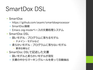 SmartDox DSL
•  SmartDox
  •  https://github.com/asami/smartdoxprocessor
  •  SmartDoc後継
  •  Emacs org-modeベースの⽂文書処理理システム
•  SmartDox DSL
  •  固いモデル：プログラムに落落ちるモデル
    •  ドメイン・モデルなど
  •  柔らかいモデル：プログラムに落落ちないモデル
    •  要求仕様など
•  SmartDoc DSLで記述した⽂文書
  •  固いモデルと柔らかいモデルが混在
  •  ⽂文書の中からマーキングルールを使って⾃自動抽出
 