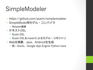 SimpleModeler
•  https://github.com/asami/simplemodeler
•  SimpleModel⽤用モデル・コンパイラ
  •  Relaxer後継
•  テキストDSL
  •  Scala DSL
  •  Scala DSL＆mavenによるモデル・リポジトリ
•  Web仕様書、Java、Androidを⽣生成
  •  昔：Grails、Google App Engine Python/Java
 