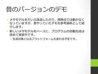 昔のバージョンのデモ
•  メタモデルをだいぶ改造したので、現時点では動かなく
   なっていますが、昔やっていたデモを参考資料料として紹
   介します。
•  新しいメタモデルをベースに、プログラムの⾃自動⽣生成は
   改めて実装中です。
 •  ⽣生成対象となるプラットフォームも変わる予定です。
 