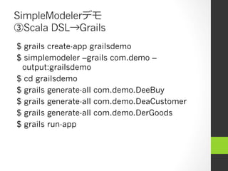 SimpleModelerデモ
③Scala DSL→Grails
$ grails create-app grailsdemo
$ simplemodeler –grails com.demo –
 output:grailsdemo
$ cd grailsdemo
$ grails generate-all com.demo.DeeBuy
$ grails generate-all com.demo.DeaCustomer
$ grails generate-all com.demo.DerGoods
$ grails run-app
 