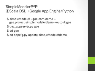 SimpleModelerデモ
④Scala DSL→Google App Engine/Python

$ simplemodeler –gae com.demo –
  gae.project:simplemodelerdemo –output:gae
$ dev_appserver.py gae
$ cd gae
$ cd appcfg.py update simplemodelerdemo
 