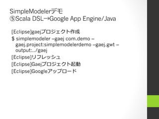 SimpleModelerデモ
⑤Scala DSL→Google App Engine/Java

[Eclipse]gaejプロジェクト作成
$ simplemodeler –gaej com.demo –
  gaej.project:simplemodelerdemo –gaej.gwt –
  output:../gaej
[Eclipse]リフレッシュ
[Eclipse]Gaejプロジェクト起動
[Eclipse]Googleアップロード
 