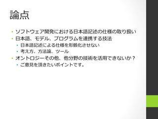 論論点
•  ソフトウェア開発における⽇日本語記述の仕様の取り扱い
•  ⽇日本語、モデル、プログラムを連携する技法
 •  ⽇日本語記述による仕様を形骸化させない
 •  考え⽅方、⽅方法論論、ツール
•  オントロジーその他、他分野の技術を活⽤用できないか？
 •  ご意⾒見見を頂きたいポイントです。
 