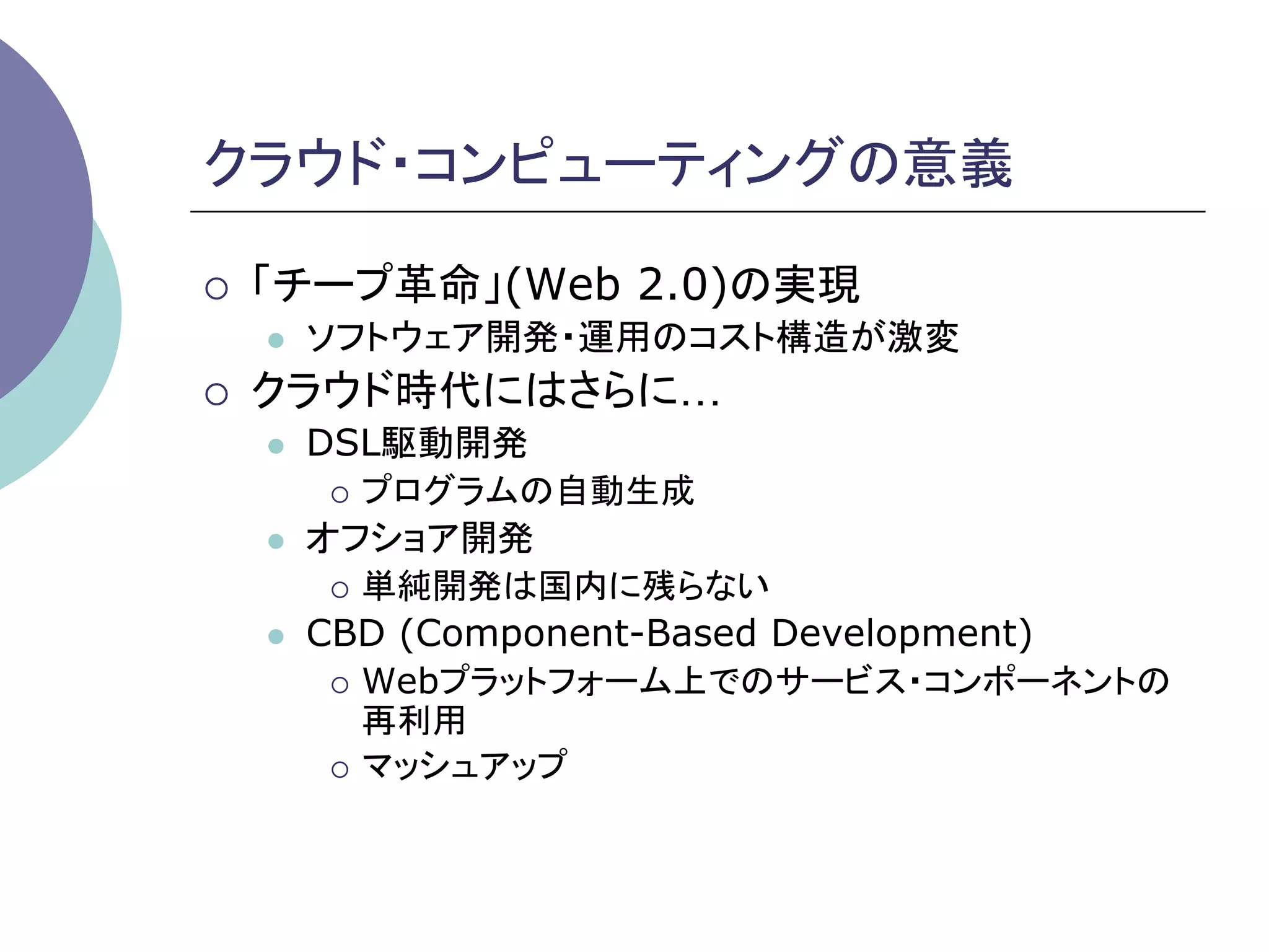 クラウド・コンピューティングの意義	

¡    「チープ革命」(Web 2.0)の実現
      l    ソフトウェア開発・運用のコスト構造が激変
¡    クラウド時代にはさらに…
      l    DSL駆動開発
             ¡  プログラムの自動生成

      l    オフショア開発
             ¡  単純開発は国内に残らない

      l    CBD (Component-Based Development)
             ¡  Webプラットフォーム上でのサービス・コンポーネントの
                 再利用
             ¡  マッシュアップ
 