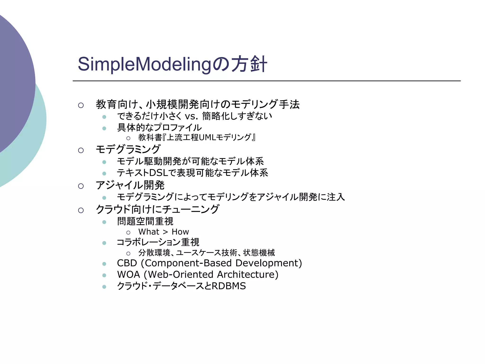 SimpleModelingの方針	
¡    教育向け、小規模開発向けのモデリング手法
      l    できるだけ小さく vs. 簡略化しすぎない
      l    具体的なプロファイル
             ¡    教科書『上流工程UMLモデリング』
¡    モデグラミング
      l    モデル駆動開発が可能なモデル体系
      l    テキストDSLで表現可能なモデル体系
¡    アジャイル開発
      l    モデグラミングによってモデリングをアジャイル開発に注入
¡    クラウド向けにチューニング
      l    問題空間重視
             ¡    What > How
      l    コラボレーション重視
             ¡    分散環境、ユースケース技術、状態機械
      l    CBD (Component-Based Development)
      l    WOA (Web-Oriented Architecture)
      l    クラウド・データベースとRDBMS
 