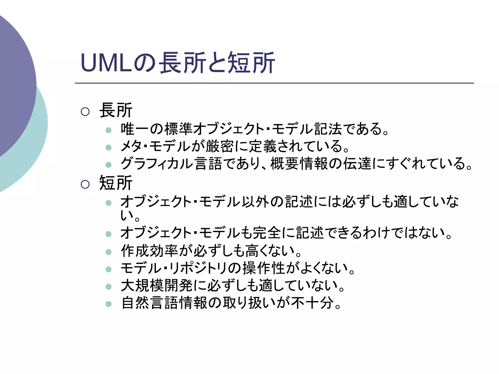 UMLの長所と短所	
¡    長所
      l    唯一の標準オブジェクト・モデル記法である。
      l    メタ・モデルが厳密に定義されている。
      l    グラフィカル言語であり、概要情報の伝達にすぐれている。
¡    短所
      l    オブジェクト・モデル以外の記述には必ずしも適していな
            い。
      l    オブジェクト・モデルも完全に記述できるわけではない。
      l    作成効率が必ずしも高くない。
      l    モデル・リポジトリの操作性がよくない。
      l    大規模開発に必ずしも適していない。
      l    自然言語情報の取り扱いが不十分。	
 