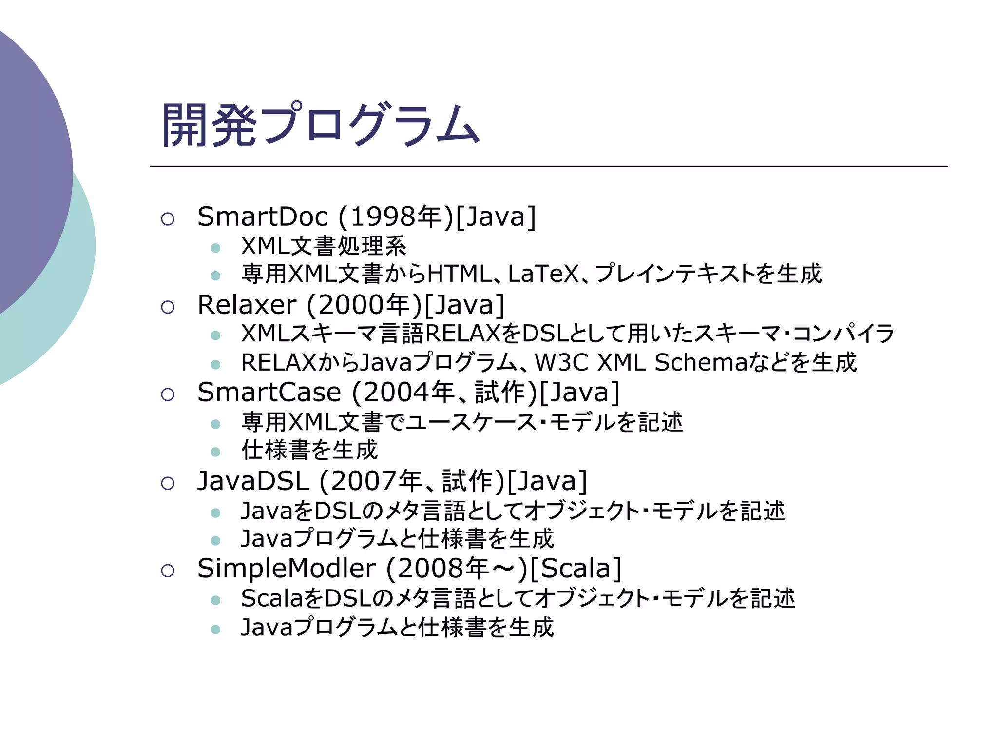 開発プログラム	
¡    SmartDoc (1998年)[Java]
      l    XML文書処理系
      l    専用XML文書からHTML、LaTeX、プレインテキストを生成
¡    Relaxer (2000年)[Java]
      l    XMLスキーマ言語RELAXをDSLとして用いたスキーマ・コンパイラ
      l    RELAXからJavaプログラム、W3C XML Schemaなどを生成
¡    SmartCase (2004年、試作)[Java]
      l    専用XML文書でユースケース・モデルを記述
      l    仕様書を生成
¡    JavaDSL (2007年、試作)[Java]
      l    JavaをDSLのメタ言語としてオブジェクト・モデルを記述
      l    Javaプログラムと仕様書を生成
¡    SimpleModler (2008年∼)[Scala]
      l    ScalaをDSLのメタ言語としてオブジェクト・モデルを記述
      l    Javaプログラムと仕様書を生成	
 
