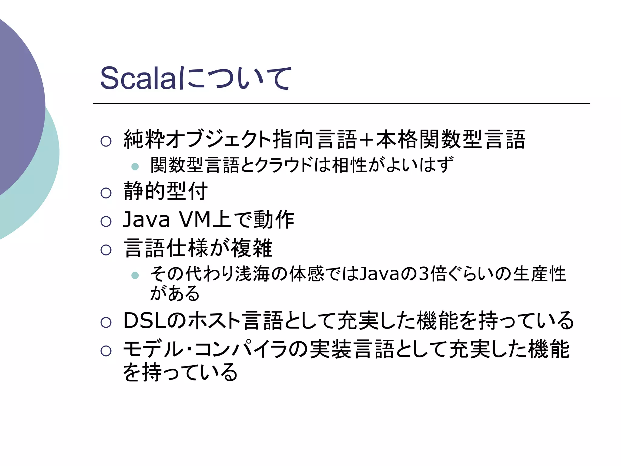 Scalaについて	
¡    純粋オブジェクト指向言語+本格関数型言語
      l    関数型言語とクラウドは相性がよいはず
¡    静的型付
¡    Java VM上で動作
¡    言語仕様が複雑
      l    その代わり浅海の体感ではJavaの3倍ぐらいの生産性
            がある
¡    DSLのホスト言語として充実した機能を持っている
¡    モデル・コンパイラの実装言語として充実した機能
      を持っている	
 