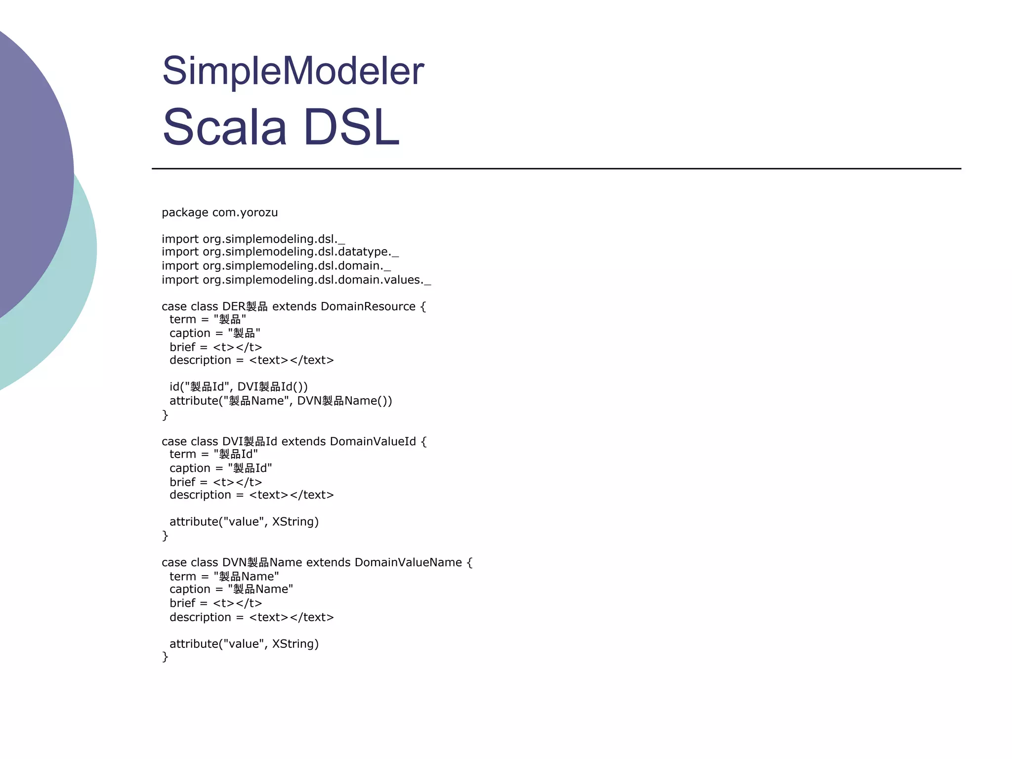 SimpleModeler
Scala DSL
package com.yorozu

import   org.simplemodeling.dsl._
import   org.simplemodeling.dsl.datatype._
import   org.simplemodeling.dsl.domain._
import   org.simplemodeling.dsl.domain.values._

case class DER製品 extends DomainResource {
 term = "製品"
 caption = "製品"
 brief = <t></t>
 description = <text></text>

    id("製品Id", DVI製品Id())
    attribute("製品Name", DVN製品Name())
}

case class DVI製品Id extends DomainValueId {
 term = "製品Id"
 caption = "製品Id"
 brief = <t></t>
 description = <text></text>

    attribute("value", XString)
}

case class DVN製品Name extends DomainValueName {
 term = "製品Name"
 caption = "製品Name"
 brief = <t></t>
 description = <text></text>

    attribute("value", XString)
}
 