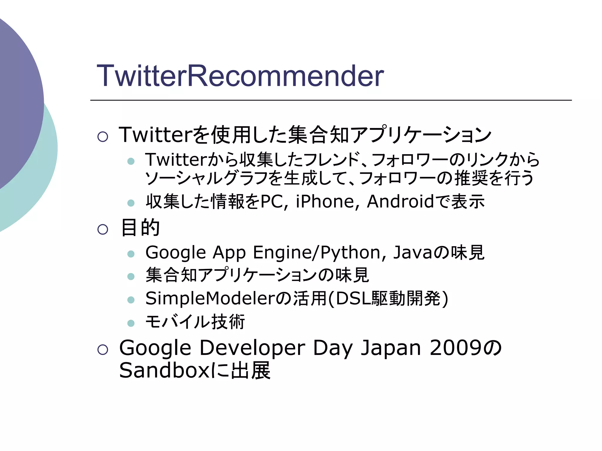 TwitterRecommender
¡    Twitterを使用した集合知アプリケーション
      l    Twitterから収集したフレンド、フォロワーのリンクから
            ソーシャルグラフを生成して、フォロワーの推奨を行う
      l    収集した情報をPC, iPhone, Androidで表示
¡    目的
      l    Google App Engine/Python, Javaの味見
      l    集合知アプリケーションの味見
      l    SimpleModelerの活用(DSL駆動開発)
      l    モバイル技術
¡    Google Developer Day Japan 2009の
      Sandboxに出展	
 