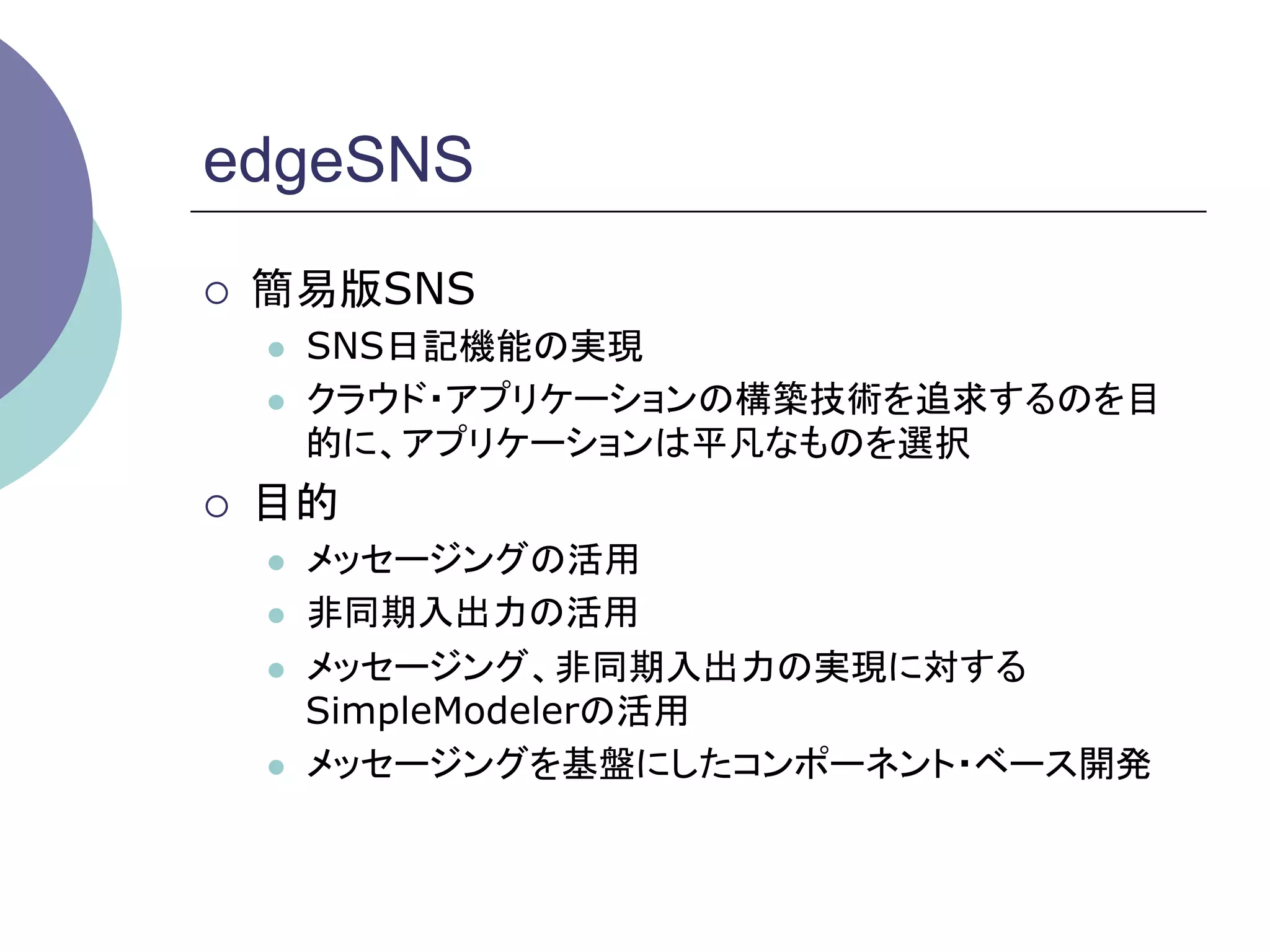 edgeSNS
¡    簡易版SNS
      l    SNS日記機能の実現
      l    クラウド・アプリケーションの構築技術を追求するのを目
            的に、アプリケーションは平凡なものを選択
¡    目的
      l    メッセージングの活用
      l    非同期入出力の活用
      l    メッセージング、非同期入出力の実現に対する
            SimpleModelerの活用
      l    メッセージングを基盤にしたコンポーネント・ベース開発	
 