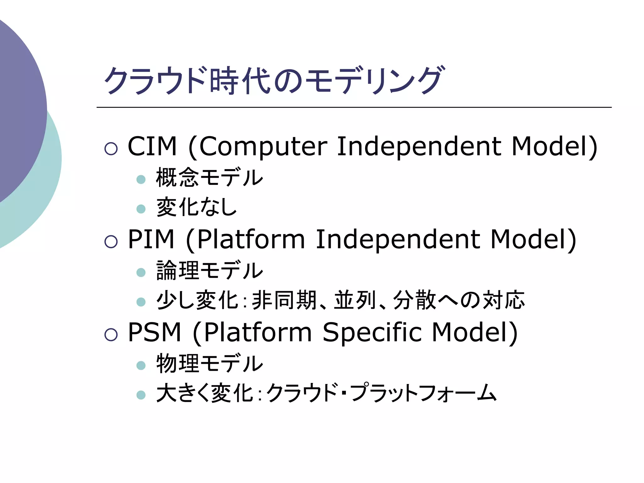 クラウド時代のモデリング	
¡  CIM   (Computer Independent Model)
   l  概念モデル
   l  変化なし

¡  PIM   (Platform Independent Model)
   l  論理モデル
   l  少し変化：非同期、並列、分散への対応

¡  PSM   (Platform Specific Model)
   l  物理モデル
   l  大きく変化：クラウド・プラットフォーム	
 