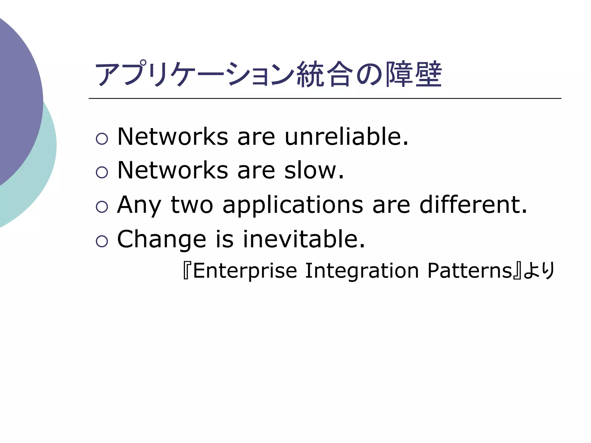 アプリケーション統合の障壁	

¡  Networks are unreliable.
¡  Networks are slow.

¡  Any two applications are different.

¡  Change is inevitable.
       『Enterprise Integration Patterns』より	
 