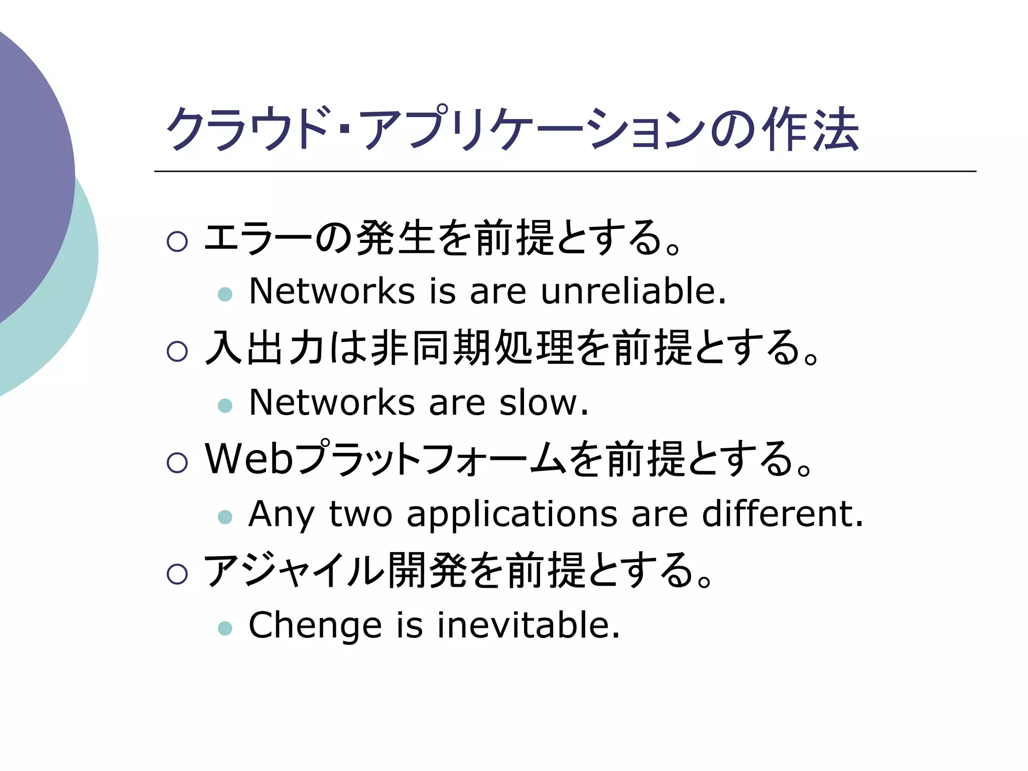 クラウド・アプリケーションの作法	

¡  エラーの発生を前提とする。
 l    Networks is are unreliable.
¡  入出力は非同期処理を前提とする。
 l    Networks are slow.
¡  Webプラットフォームを前提とする。
 l    Any two applications are different.
¡  アジャイル開発を前提とする。
 l    Chenge is inevitable.
 