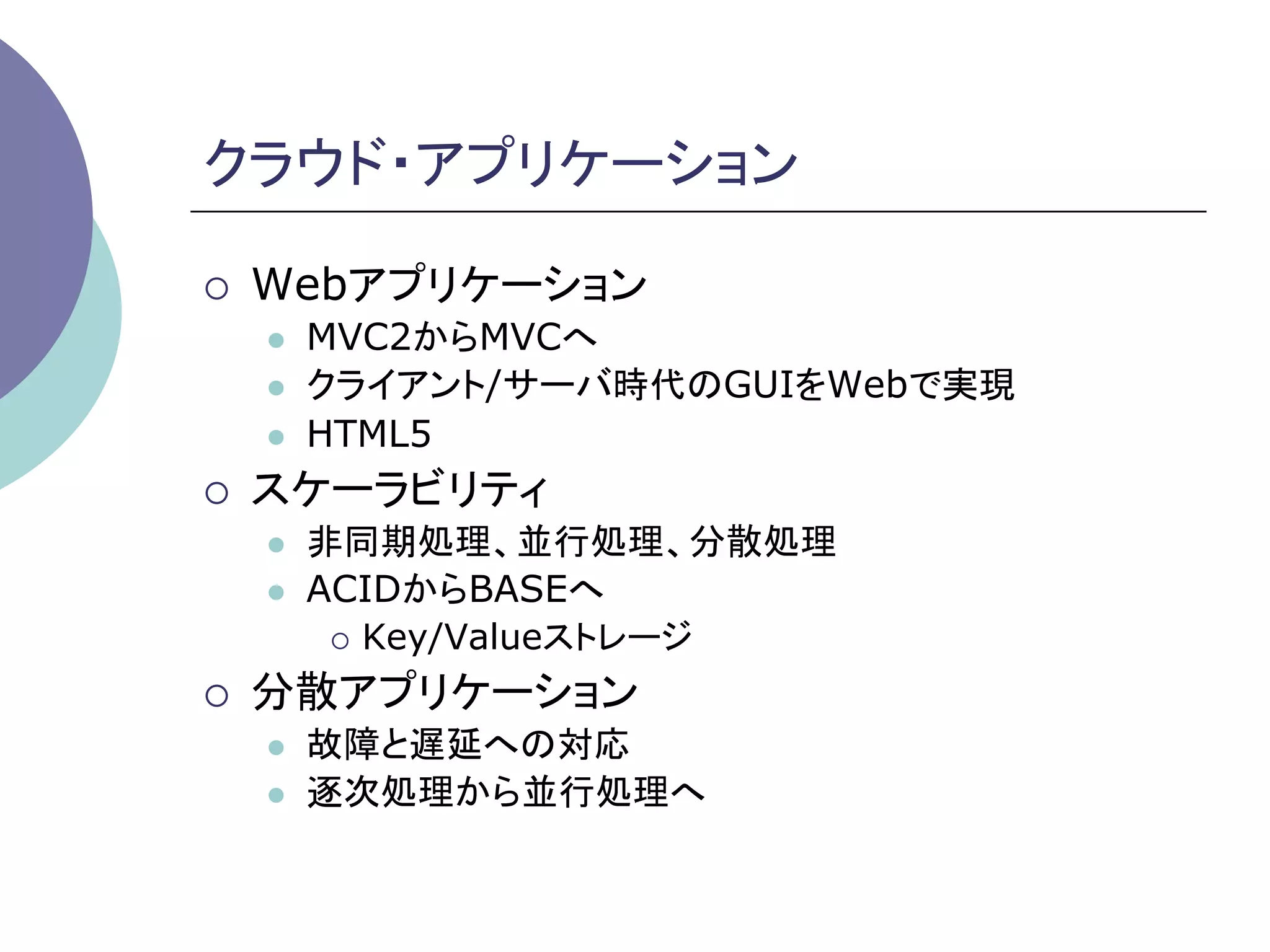 クラウド・アプリケーション	

¡    Webアプリケーション
      l    MVC2からMVCへ
      l    クライアント/サーバ時代のGUIをWebで実現
      l    HTML5
¡    スケーラビリティ
      l    非同期処理、並行処理、分散処理
      l    ACIDからBASEへ
             ¡  Key/Valueストレージ

¡    分散アプリケーション
      l    故障と遅延への対応
      l    逐次処理から並行処理へ	
 