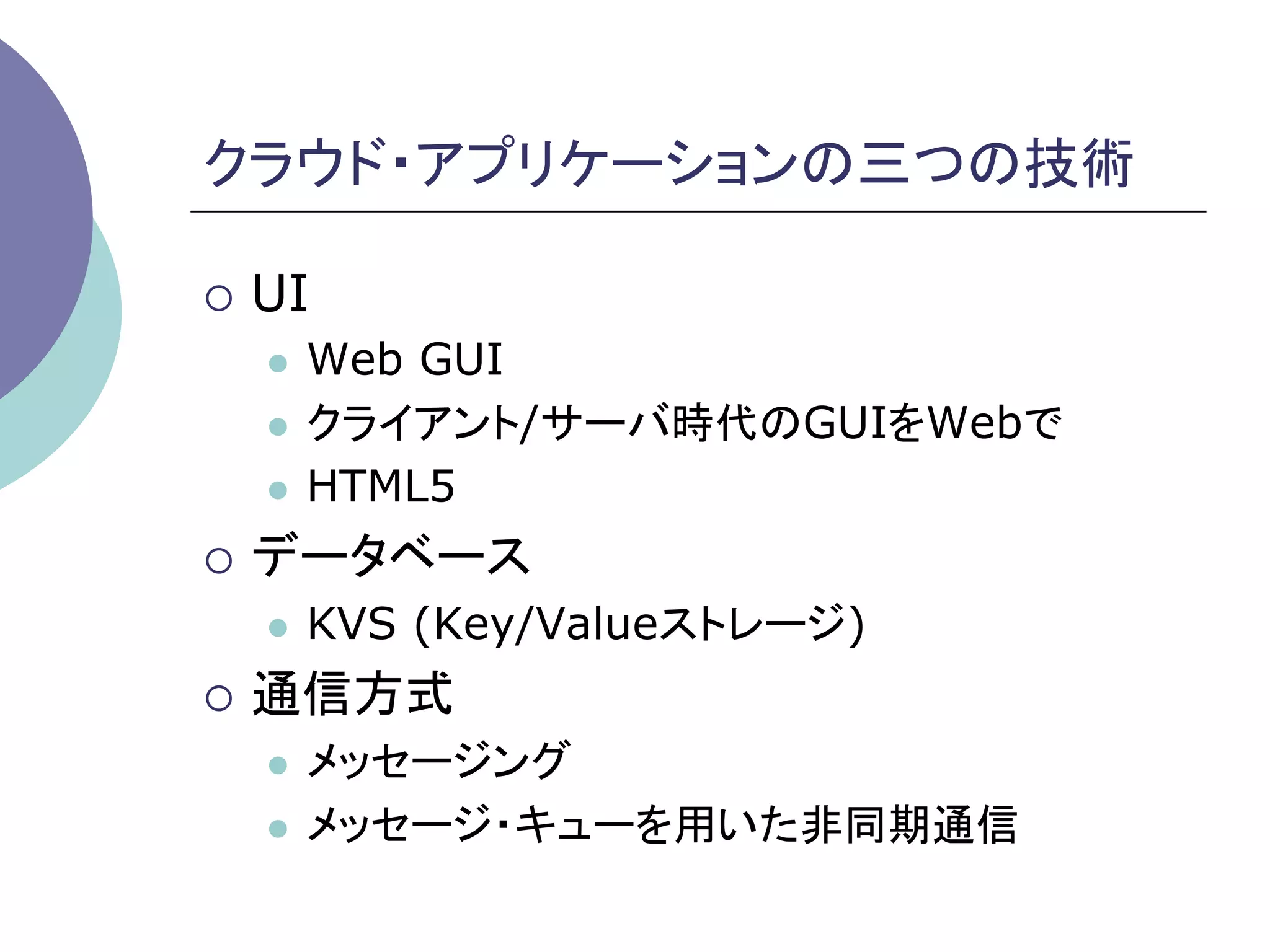 クラウド・アプリケーションの三つの技術	

¡  UI
   l  Web GUI
   l  クライアント/サーバ時代のGUIをWebで

   l  HTML5

¡  データベース
   l    KVS (Key/Valueストレージ)
¡  通信方式
   l  メッセージング
   l  メッセージ・キューを用いた非同期通信	
 